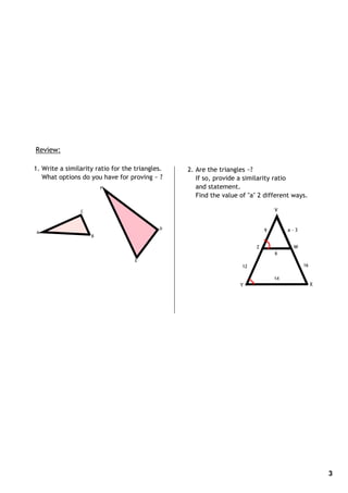 Review:

1. Write a similarity ratio for the triangles.   2. Are the triangles ~?
   What options do you have for proving ~ ?         If so, provide a similarity ratio
                        F                           and statement.
                                                    Find the value of "a" 2 different ways.

                C                                                                V


                                             D                               9        a‐3
A
                    B

                                                                         Z             W
                                                                                 6
                                    E
                                                                    12                      16

                                                                                 14
                                                                   Y                             X




                                                                                                     3
 
