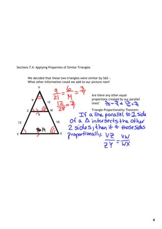 Sections 7.4: Applying Properties of Similar Triangles


        We decided that these two triangles were similar by SAS~.
        What other information could we add to our picture now?
               V

                                                         Are there any other equal
           9                                             proportions created by our parallel
                      12                                 lines?

       Z                W                                Triangle Proportionality Theorem:
               6

12                          16

               16
Y                                X




                                                                                               4
 