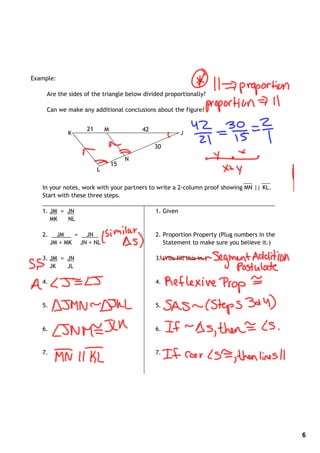 Example:

     Are the sides of the triangle below divided proportionally?

     Can we make any additional conclusions about the figure?


                   21       M            42
             K                                          J

                                              30

                                     N
                                15
                        L

   In your notes, work with your partners to write a 2‐column proof showing MN || KL.
   Start with these three steps.
   _______________________________________________________________________
   1. JM = JN                                1. Given
      MK     NL

   2.     JM   = JN                           2. Proportion Property (Plug numbers in the
        JM + MK JN + NL                          Statement to make sure you believe it.)

   3. JM = JN                                 3. (You fill this in.)
      JK   JL

   4.                                         4.


   5.                                         5.


   6.                                         6.


   7.                                         7.




                                                                                            6
 