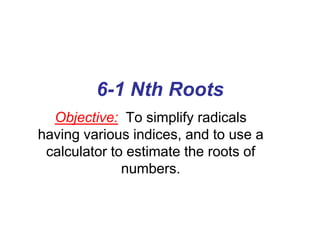 6-1 Nth Roots
Objective: To simplify radicals
having various indices, and to use a
calculator to estimate the roots of
numbers.

 