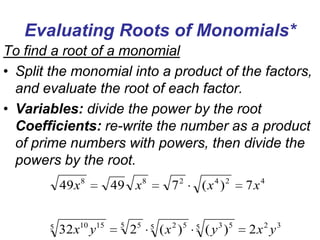 Evaluating Roots of Monomials*
To find a root of a monomial
• Split the monomial into a product of the factors,
and evaluate the root of each factor.
• Variables: divide the power by the root
Coefficients: re-write the number as a product
of prime numbers with powers, then divide the
powers by the root.
49 x 8
5

32 x10 y15

49 x 8
5

25

72
5

( x 2 )5

( x 4 )2
5

7x4

( y 3 )5

2x2 y3

 