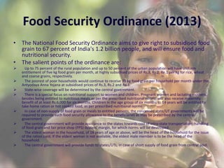 Food Security Ordinance (2013)
• The National Food Security Ordinance aims to give right to subsidised food
grain to 67 percent of India's 1.2 billion people, and will ensure food and
nutritional security.
• The salient points of the ordinance are:
 Up to 75 percent of the rural population and up to 50 percent of the urban population will have uniform
entitlement of five kg food grain per month, at highly subsidised prices of Rs.3, Rs.2, Re.1 per kg for rice, wheat
and coarse grains, respectively.
 The poorest of poor households would continue to receive 35 kg food grain per household per month under the
Antyodaya Anna Yojana at subsidised prices of Rs.3, Rs.2 and Re.1.
 State-wise coverage will be determined by the central government.
 There is a special focus on nutritional support to women and children. Pregnant women and lactating mothers,
besides being entitled to nutritious meals as per the prescribed nutritional norms, will also receive maternity
benefit of at least Rs.6,000 for six months. Children in the age group of six months to 14 years will be entitled to
take home ration or hot cooked food, as per prescribed nutritional norms.
 In case of non-supply of food grain or meals to entitled persons, the concerned state/UT governments will be
required to provide such food security allowance to the beneficiaries as may be prescribed by the central
government.
 The central government will provide assistance to the states towards cost of intra-state transportation, handling
of food grain and fair price shop (FPS) dealers' margin, for which norms will be developed.
 The eldest woman in the household, of 18 years of age or above, will be the head of the household for the issue
of the ration card. If the eldest woman is not available, the eldest male member is to be the head of the
household.
 The central government will provide funds to states/UTs, in case of short supply of food grain from central pool.
 