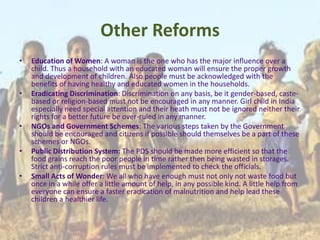 Other Reforms
• Education of Women: A woman is the one who has the major influence over a
child. Thus a household with an educated woman will ensure the proper growth
and development of children. Also people must be acknowledged with the
benefits of having healthy and educated women in the households.
• Eradicating Discrimination: Discrimination on any basis, be it gender-based, caste-
based or religion-based must not be encouraged in any manner. Girl child in India
especially need special attention and their heath must not be ignored neither their
rights for a better future be over-ruled in any manner.
• NGOs and Government Schemes: The various steps taken by the Government
should be encouraged and citizens if possible should themselves be a part of these
schemes or NGOs.
• Public Distribution System: The PDS should be made more efficient so that the
food grains reach the poor people in time rather then being wasted in storages.
Strict anti-corruption rules must be implemented to check the officials.
• Small Acts of Wonder: We all who have enough must not only not waste food but
once in a while offer a little amount of help, in any possible kind. A little help from
everyone can ensure a faster eradication of malnutrition and help lead these
children a healthier life.
 