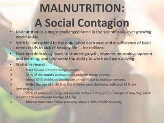 MALNUTRITION:
A Social Contagion
• Malnutrition is a major challenged faced in the scientifically ever growing
world today.
• With billions added to the population each year and insufficiency of basic
needs leads to lack of healthy life ... for millions.
• Nutrition deficiency leads to stunted growth, impedes neurodevelopment
and learning, and ultimately the ability to work and earn a living.
• Statistics reveal :
 India houses 23 crore hungry people.
 33 % of the world’s malnourished children reside in India.
 About 50 % childhood deaths are primarily due to malnourishment.
 Under the age of 5, 48 % of the children have stunted growth and 43 % are
overweight.
 75 % of adolescent pregnant women in the country puts on weight of only 5kg which
is half of the world wide average of 10kg.
 Malnutrition costs Indian economy about 2.95% of GDP annually.
 