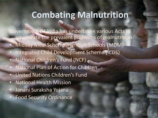 Combating Malnutrition
Government Of India has undertaken various Acts to
ameliorate the prevalent problems of malnutrition-
• Midday Meal Scheme in Indian Schools (MDM)
• Integrated Child Development Scheme (ICDS)
• National Children’s Fund (NCF)
• National Plan of Action for Children
• United Nations Children’s Fund
• National Health Mission
• Janani Suraksha Yojana
• Food Security Ordinance
 