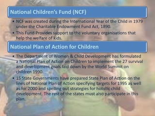 National Children’s Fund (NCF)
• NCF was created during the International Year of the Child in 1979
under the Charitable Endowment Fund Act, 1890.
• This Fund Provides support to the voluntary organisations that
help the welfare of kids.
National Plan of Action for Children
• The Department of Women & Child Development has formulated
a National Plan of Action on Children to implement the 27 survival
and development goals laid down by the World Summit on
children 1990.
• 15 State Governments have prepared State Plan of Action on the
lines of National Plan of Action specifying targets for 1995 as well
as for 2000 and spelling out strategies for holistic child
development. The rest of the states must also participate in this
plan.
 