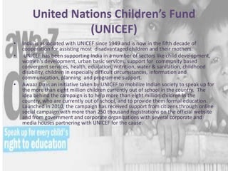 United Nations Children’s Fund
(UNICEF)
• India is associated with UNICEF since 1949 and is now in the fifth decade of
cooperation for assisting most disadvantaged children and their mothers.
• UNICEF has been supporting India in a number of sectors like child development,
women's development, urban basic services, support for community based
convergent services, health, education, nutrition, water & sanitation, childhood
disability, children in especially difficult circumstances, information and
communication, planning and programme support.
• Awaaz Do is an initiative taken by UNICEF to mobilize Indian society to speak up for
the more than eight million children currently out of school in the country. The
idea behind the campaign is to help more than eight million children in the
country, who are currently out of school, and to provide them formal education.
Launched in 2010, the campaign has received support from citizens through online
social campaign with more than 250 thousand registrations on the official website
and from government and corporate organizations with several corporate and
media houses partnering with UNICEF for the cause.
 