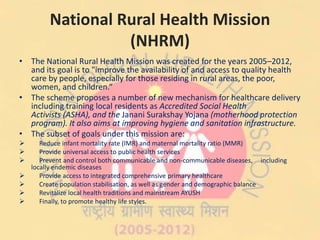 National Rural Health Mission
(NHRM)
• The National Rural Health Mission was created for the years 2005–2012,
and its goal is to "improve the availability of and access to quality health
care by people, especially for those residing in rural areas, the poor,
women, and children.“
• The scheme proposes a number of new mechanism for healthcare delivery
including training local residents as Accredited Social Health
Activists (ASHA), and the Janani Surakshay Yojana (motherhood protection
program). It also aims at improving hygiene and sanitation infrastructure.
• The subset of goals under this mission are:
 Reduce infant mortality rate (IMR) and maternal mortality ratio (MMR)
 Provide universal access to public health services
 Prevent and control both communicable and non-communicable diseases, including
locally endemic diseases
 Provide access to integrated comprehensive primary healthcare
 Create population stabilisation, as well as gender and demographic balance
 Revitalize local health traditions and mainstream AYUSH
 Finally, to promote healthy life styles.
 