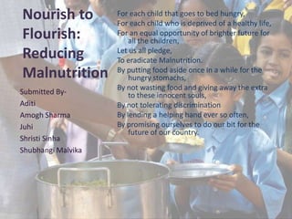 Nourish to
Flourish:
Reducing
Malnutrition
For each child that goes to bed hungry,
For each child who is deprived of a healthy life,
For an equal opportunity of brighter future for
all the children,
Let us all pledge,
To eradicate Malnutrition.
By putting food aside once in a while for the
hungry stomachs,
By not wasting food and giving away the extra
to these innocent souls,
By not tolerating discrimination
By lending a helping hand ever so often,
By promising ourselves to do our bit for the
future of our country.
Submitted By-
Aditi
Amogh Sharma
Juhi
Shristi Sinha
Shubhangi Malvika
 