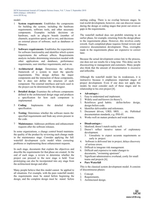 IJCSI International Journal of Computer Science Issues, Vol. 7, Issue 5, September 2010                                                   96
ISSN (Online): 1694-0814
www.IJCSI.org

model:                                                                         starting coding. There is no overlap between stages. In
1 System requirements: Establishes the components                              real-world development, however, one can discover issues
   for building the system, including the hardware                             during the design or coding stages that point out errors or
   requirements, software tools, and other necessary                           gaps in the requirements.
   components. Examples include decisions on
   hardware, such as plug-in boards (number of                                 The waterfall method does not prohibit returning to an
   channels, acquisition speed, and so on), and decisions                      earlier phase, for example, returning from the design phase
   on external pieces of software, such as databases or                        to the requirements phase. However, this involves costly
   libraries.                                                                  rework. Each completed phase requires formal review and
                                                                               extensive documentation development. Thus, oversights
2    Software requirements: Establishes the expectations                       made in the requirements phase are expensive to correct
     for software functionality and identifies which system                    later.
     requirements the software affects. Requirements
     analysis includes determining interaction needed with                     Because the actual development comes late in the process,
     other applications and databases, performance                             one does not see results for a long time. This delay can be
     requirements, user interface requirements, and so on.                     disconcerting to management and customers. Many people
3    Architectural design: Determines the software                             also think that the amount of documentation is excessive
     framework of a system to meet the specific                                and inflexible.
     requirements. This design defines the major
     components and the interaction of those components,                       Although the waterfall model has       its weaknesses, it is
     but it does not define the structure of each                              instructive because it emphasizes       important stages of
     component. The external interfaces and tools used in                      project development. Even if one        does not apply this
     the project can be determined by the designer.                            model, he must consider each of        these stages and its
                                                                               relationship to his own project [4].
4    Detailed design: Examines the software components
     defined in the architectural design stage and produces                         Advantages :
     a specification for how each component is                                 1.    Easy to understand and implement.
     implemented.                                                              2.    Widely used and known (in theory!).
                                                                               3.    Reinforces good habits:         define-before- design,
5    Coding:      Implements            the      detailed      design                design-before-code.
     specification.                                                            4.    Identifies deliverables and milestones.
                                                                               5.    Document driven, URD, SRD, … etc. Published
6    Testing: Determines whether the software meets the
                                                                                     documentation standards, e.g. PSS-05.
     specified requirements and finds any errors present in
                                                                               6.    Works well on mature products and weak teams.
     the code.
7    Maintenance: Addresses problems and enhancement                                Disadvantages :
     requests after the software releases.                                     1.    Idealized, doesn’t match reality well.
                                                                               2.    Doesn’t reflect iterative nature of exploratory
In some organizations, a change control board maintains                              development.
the quality of the product by reviewing each change made                             3. Unrealistic to expect accurate requirements so
in the maintenance stage. Consider applying the full                                      early in project.
waterfall development cycle model when correcting                              4.     Software is delivered late in project, delays discovery
problems or implementing these enhancement requests.                                  of serious errors.
                                                                               5.    Difficult to integrate risk management.
In each stage, documents that explain the objectives and
                                                                               6.    Difficult and expensive to make changes to
describe the requirements for that phase are created. At the
                                                                                     documents, ”swimming upstream”.
end of each stage, a review to determine whether the
                                                                               7.    Significant administrative overhead, costly for small
project can proceed to the next stage is held. Your
                                                                                     teams and projects [6].
prototyping can also be incorporated into any stage from
                                                                                    Pure Waterfall
the architectural design and after.
                                                                               This is the classical system development model. It consists
Many people believe that this model cannot be applied to                       of discontinuous phases:
all situations. For example, with the pure waterfall model,                    1.    Concept.
the requirements must be stated before beginning the                           2.    Requirements.
design, and the complete design must be stated before                          3.    Architectural design.
 