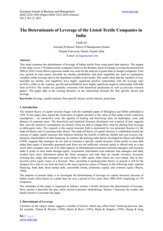 European Journal of Business and Management                                                    www.iiste.org
ISSN 2222-1905 (Paper) ISSN 2222-2839 (Online)
Vol 3, No.12, 2011



The Determinants of Leverage of the Listed-Textile Companies in
                            India
                                                     Liaqat Ali
                               Assistant Professor, School of Management Studies
                                    Punjabi University, Patiala, Punjab, India
                                            E-mail: ali.liaqat@mail.com
Abstract
This study examines the determinants of leverage of Indian textile firms using panel data analysis. The sample
of the study covers 170 Indian textile companies listed on the Bombay Stock Exchange covering the period from
2006 to 2010. Fixed effects regression model was used for the analysis of penal data of sample companies. Firm
size, growth in total assets, non-debt tax shields, profitability and asset tangibility are used as explanatory
variables, while leverage ratio is the dependent variable in the model. The results show that the variables of size,
non-debt tax shields, and tangibility have highly significant positive relationship with the leverage ratio
(p<0.01), while on the contrary, growth and profitability have highly significant negative relationship with debt
ratio (p<0.01). The results are generally consistent with theoretical predictions as well as previous research
papers. This paper adds to the existing literature on the relationship between the firm specific factors and
leverage
Keywords: leverage, capital structure, firm-specific factors, textile industry, penal data


1. Introduction
The modern theory of capital structure began with the landmark paper of Modigliani and Miller published in
1958. In this paper, they argued the irrelevance of capital structure to the value of firm under certain restrictive
assumptions – no transaction costs, the equality of lending and borrowing rates, no bankruptcy costs, and
absence of corporate taxes. The theoretical and empirical literature developed over a period of time suggests
that, once the restrictive assumptions are relaxed, firms are able to change their value by altering their leverage
or debt-equity ratio. The research in the capital structure field is dominated by two principal theories (1) the
trade-off theory and (2) pecking-order theory. The trade-off theory of capital structure is established around the
concept of target capital structure that balances between the benefit of debt-tax shields and cost (excess risk-
taking by shareholders) of debt financing. In contrast, the pecking-order theory, developed by Myers and Majluf
(1984), suggests that managers do not seek to maintain a specific capital structure. Firms prefer to issue debt
rather than equity if internally generated cash flows are not sufficient; external equity is offered only as a last
resort when company runs out of its debt capacity as informational asymmetry between managers and investors
make it costly to raise funds through equity. Asymmetric information term indicates that managers and other
insiders have more information about the firms’ prospects and risks than do outside investors. Investors,
realising this, judge that managers are more likely to offer equity when shares are over-valued. Due to this,
investors price equity issues at a discount. Thus, according to pecking-order theory, in general it will be the
cheapest for a firm to use from the least to the most expensive source of finance in the following order: internal
financing, bank debt, bond market debt, convertible bonds, preference capital, and common equity (Myers,
1984).
The purpose of present study is to investigate the determinants of leverage (or capital structure) decision of
Indian textile firms based on a panel data set over a period of five years from 2006-2010 comprising of 170
companies.
The remainder of this paper is organized as follows: section 2 briefly discusses the determinants of leverage.
Next, section 3 describes the data, while section 4 presents methodology. Section 5 discusses the results, and
finally Section 6 concludes the paper.


2. Determinants of Leverage
Literature on the subject matter suggests a number of factors, which may affect firms’ financing decision. See,
for example, Titman & Wessles (1988), Harris & Raviv (1991), Rajan & Zingales (1995), Huang & Song

54 | P a g e
www.iiste.org
 
