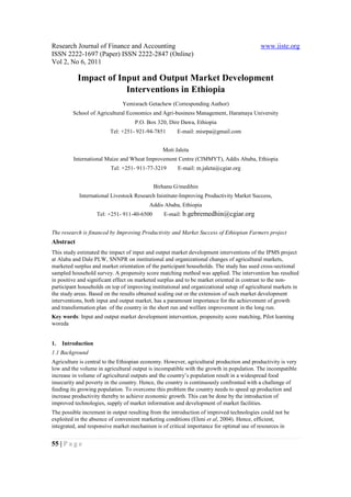 Research Journal of Finance and Accounting                                                 www.iiste.org
ISSN 2222-1697 (Paper) ISSN 2222-2847 (Online)
Vol 2, No 6, 2011

           Impact of Input and Output Market Development
                       Interventions in Ethiopia
                              Yemisrach Getachew (Corresponding Author)
         School of Agricultural Economics and Agri-business Management, Haramaya University
                                    P.O. Box 320, Dire Dawa, Ethiopia
                         Tel: +251- 921-94-7851       E-mail: misrpa@gmail.com


                                                Moti Jaleta
         International Maize and Wheat Improvement Centre (CIMMYT), Addis Ababa, Ethiopia
                         Tel: +251- 911-77-3219        E-mail: m.jaleta@cgiar.org


                                             Birhanu G/medihin
            International Livestock Research Inistitute-Improving Productivity Market Success,
                                          Addis Ababa, Ethiopia
                    Tel: +251- 911-40-6500       E-mail: b.gebremedhin@cgiar.org


The research is financed by Improving Productivity and Market Success of Ethiopian Farmers project
Abstract
This study estimated the impact of input and output market development interventions of the IPMS project
at Alaba and Dale PLW, SNNPR on institutional and organizational changes of agricultural markets,
marketed surplus and market orientation of the participant households. The study has used cross-sectional
sampled household survey. A propensity score matching method was applied. The intervention has resulted
in positive and significant effect on marketed surplus and to be market oriented in contrast to the non-
participant households on top of improving institutional and organizational setup of agricultural markets in
the study areas. Based on the results obtained scaling out or the extension of such market development
interventions, both input and output market, has a paramount importance for the achievement of growth
and transformation plan of the country in the short run and welfare improvement in the long run.
Key words: Input and output market development intervention, propensity score matching, Pilot learning
woreda


1.   Introduction
1.1 Background
Agriculture is central to the Ethiopian economy. However, agricultural production and productivity is very
low and the volume in agricultural output is incompatible with the growth in population. The incompatible
increase in volume of agricultural outputs and the country’s population result in a widespread food
insecurity and poverty in the country. Hence, the country is continuously confronted with a challenge of
feeding its growing population. To overcome this problem the country needs to speed up production and
increase productivity thereby to achieve economic growth. This can be done by the introduction of
improved technologies, supply of market information and development of market facilities.
The possible increment in output resulting from the introduction of improved technologies could not be
exploited in the absence of convenient marketing conditions (Eleni et al, 2004). Hence, efficient,
integrated, and responsive market mechanism is of critical importance for optimal use of resources in


55 | P a g e
 
