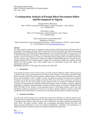 Developing Country Studies                                                                  www.iiste.org
ISSN 2224-607X (Paper) ISSN 2225-0565 (Online)
Vol 1, No.1, 2011



  Co-integration Analysis of Foreign Direct Investment Inflow
                  and Development in Nigeria
                                     Ogiagah Zubairu Muhammed
           Dept. of Office Technology and Management, Federal Polytechnic, Auchi, Nigeria.
                                        Tel: +2348068935071

                                          Parker Ikharo. Fatima,
                     Dept. of Civil Engineering, Federal Polytechnic, Auchi, Nigeria.
                                          Tel: +2348050642346

                               Shaib Ismail Omade (Corresponding author)
                                        Department of Statistics,
 School of Information and Communication Technology, Federal Polytechnic, P.M.B 13, Auchi, Nigeria.
                         Tel: +2347032808765 e-mail: shaibismail@yahoo.com

Abstract
The paper aimed at evaluating the co-integration analysis inflows of FDI from Ghana and South Africa to
the growth of the Nigerian economy. Data are derived from UNCTAD (2008), the African Development
Bank (2008) and the 2008 World Development Indicators of the World Bank (2008), and span from 1979
to 2007of the Sub-sahara Africa Region. We build vector Auto-regression models and compute bounds F-
statistics to test for the absence of a long-run relationship between foreign direct investment and growth.
We also construct vector autoregressive models and compute modified Wald statistics to test for the non-
causality between FDI and economic growth. Granger test revealed that NGDP causes SAFDI and both
SAFDI and GFDI granger cause which implied long run relationship between FDI inflows and
development in Nigeria.
Keywords: Johnsen test, VAR, Jargue-Bera, Ramsey test, FDI, GDP.

    1.   Introduction

Governments have been trying to lift the country out of the economic doldrums without achieving success
as desired. Each of these governments has not focused much attention on investment especially foreign
direct investment which will not only guarantee employment but will also impact positively on economic
growth and development. FDI is needed to reduce the difference between the desired gross domestic
investment and domestic savings. (Jenkin & Thomas 2002) assert that FDI is expected to contribute to
economic growth not only by providing foreign capital but also by crowding in additional domestic
investment. By promoting both forward and backward linkages with the domestic economy, additional
employment is indirectly created and further economic activity stimulated. According to (Adegbite &Ayadi
2010) FDI helps fill the domestic revenue-generation gap in a developing economy, given that most
developing countries’ governments do not seem to be able to generate sufficient revenue to meet their
expenditure needs. Other benefits are in the form of externalities and the adoption of foreign technology.

    2.   Statement of Problem

Over the years, FDI has being view as majorly the activities that contributes to economic growth of any
nation from the developed world. However, event has charged over time where foreign direct invest inflow
is considered from countries within the region: such as FDI inflow into Nigeria economy from Ghana and
South Africa. This paper critically evaluates the co-integrating relationship between FDI inflow and
Nigeria economic performance. To test any existence of significance, contributes to the performance; we
employed Economic Analysis procedure to investigate the empirically significance.

56 | P a g e
www.iiste.org
 