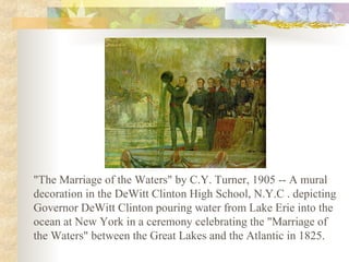 "The Marriage of the Waters" by C.Y. Turner, 1905 -- A mural
decoration in the DeWitt Clinton High School, N.Y.C . depicting
Governor DeWitt Clinton pouring water from Lake Erie into the
ocean at New York in a ceremony celebrating the "Marriage of
the Waters" between the Great Lakes and the Atlantic in 1825.
 