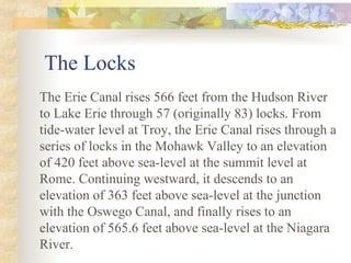 The Locks
The Erie Canal rises 566 feet from the Hudson River
to Lake Erie through 57 (originally 83) locks. From
tide-water level at Troy, the Erie Canal rises through a
series of locks in the Mohawk Valley to an elevation
of 420 feet above sea-level at the summit level at
Rome. Continuing westward, it descends to an
elevation of 363 feet above sea-level at the junction
with the Oswego Canal, and finally rises to an
elevation of 565.6 feet above sea-level at the Niagara
River.
 