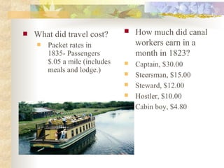  What did travel cost?
 Packet rates in
1835- Passengers
$.05 a mile (includes
meals and lodge.)
 How much did canal
workers earn in a
month in 1823?
 Captain, $30.00
 Steersman, $15.00
 Steward, $12.00
 Hostler, $10.00
 Cabin boy, $4.80
 