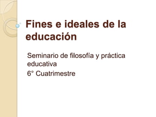 Fines e ideales de la
educación
Seminario de filosofía y práctica
educativa
6° Cuatrimestre
 