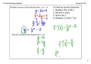 7.5 inverse functions.notebook                                                      January 22, 2013


           Find the inverse of the function f(x) = 2x + 4.   To find an inverse function:
                                                             1. Replace f(x) with y
                                                             2. Switch x and y
                                                             3. Solve for y
                                                             4. Replace y with f ­1(x)




              Find the inverse of the function f(x) = 4x




                                                                                                       3
 