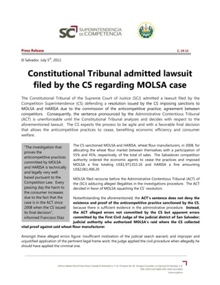 Press Release                                                                                      C. 19-12

                  th
El Salvador, July 5 , 2012.



    Constitutional Tribunal admitted lawsuit
     filed by the CS regarding MOLSA case
The Constitutional Tribunal of the Supreme Court of Justice (SCJ) admitted a lawsuit filed by the
Competition Superintendence (CS) defending a resolution issued by the CS imposing sanctions to
MOLSA and HARISA due to the commission of the anticompetitive practice, agreement between
competitors. Consequently, the sentence pronounced by the Administrative Contentious Tribunal
(ACT) is unenforceable until the Constitutional Tribunal analyzes and decides with respect to the
aforementioned lawsuit. The CS expects the process to be agile and with a favorable final decision
that allows the anticompetitive practices to cease, benefiting economic efficiency and consumer
welfare.

                                The CS sanctioned MOLSA and HARISA, wheat flour manufacturers, in 2008, for
  “The investigation that
                                allocating the wheat flour market between themselves with a participation of
  proves the
                                55% and 45%, respectively, of the total of sales. The Salvadoran competition
  anticompetitive practices
                                authority ordered the economic agents to cease the practices and imposed
  committed by MOLSA
                                MOLSA a fine totaling US$1,971,015.16 and HARISA a fine amounting
  and HARISA is technically
                                US$2,061,406.20
  and legally very well
  based pursuant to the         MOLSA filed recourse before the Administrative Contentious Tribunal (ACT) of
  Competition Law. Every        the (SCJ) adducing alleged illegalities in the investigations procedure. The ACT
  passing day the harm to       decided in favor of MOLSA squashing the CS´ resolution.
  the consumer increases
  due to the fact that the      Notwithstanding the aforementioned, the ACT´s sentence does not deny the
  case is in the ACT since      existence and proof of the anticompetitive practice sanctioned by the CS,
  2008 when the CS issued       because there is sufficient evidence in the administrative procedure. Instead,
  its final decision”,          the ACT alleged errors not committed by the CS but apparent errors
  informed Francisco Diaz       committed by the First Civil Judge of the judicial district of San Salvador;
  Rodriguez, Chairman of        judicial authority who authorized MOLSA´s raid where the CS collected
vital proof against said wheat flour manufacturer.
  the BD of the CS.

Amongst these alleged errors figure: insufficient motivation of the judicial search warrant; and improper and
unjustified application of the pertinent legal frame work: the judge applied the civil procedure when allegedly he
should have applied the criminal one.
 