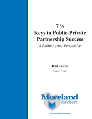 7½
Keys to Public-Private
 Partnership Success
 - A Public Agency Perspective -




           Brad Rodgers
             March 17, 2011




                      Advisors

         www.morelandadvisors.com
 