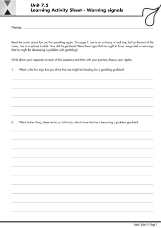 Grade 7 | Unit 7.5 | Page 7
Unit 7.5
Learning Activity Sheet - Warning signals
Names:
Read the comic about Joe and his gambling again. On page 1, Joe is an ordinary school boy, but by the end of the
comic, Joe is in serious trouble. How did he get there? Were there signs that he ought to have recognized as warnings
that he might be developing a problem with gambling?
Write down your responses to each of the questions and then with your partner, discuss your replies.
1. What is the first sign that you think that Joe might be heading for a gambling problem?
2. What further things does he do, or fail to do, which show that he is becoming a problem gambler?
 