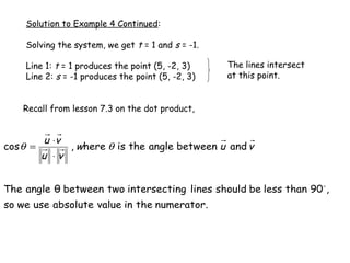 Solution to Example 4 Continued:

    Solving the system, we get t = 1 and s = -1.

    Line 1: t = 1 produces the point (5, -2, 3)    The lines intersect
    Line 2: s = -1 produces the point (5, -2, 3)   at this point.


    Recall from lesson 7.3 on the dot product,


          u ⋅v
cos θ =          , where θ is the angle between u and v
          u ⋅v


The angle θ between two intersecting lines should be less than 90  ,
so we use absolute value in the numerator.
 