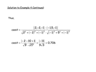 Solution to Example 4 Continued:



Thus,



                         2,−2,−1 ⋅ − 1,5,−1
   cos θ =
              22 + ( − 2) + ( − 1) ⋅     ( − 1 ) 2 + 52 + ( − 1 ) 2
                        2          2




             − 2 − 10 + 1       − 11
   cos θ =                  =          ≈ 0.706
               9 ⋅ 27           9 3
 