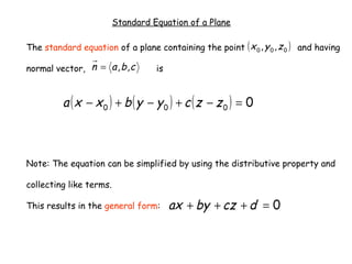 Standard Equation of a Plane

The standard equation of a plane containing the point ( x 0 , y 0 , z 0 ) and having

normal vector, n = a , b , c       is


         a ( x − x0 ) + b ( y − y0 ) + c (z − z0 ) = 0



Note: The equation can be simplified by using the distributive property and

collecting like terms.

This results in the general form:       ax + by + cz + d = 0
 
