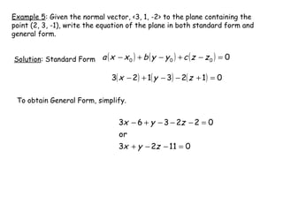 Example 5: Given the normal vector, <3, 1, -2> to the plane containing the
point (2, 3, -1), write the equation of the plane in both standard form and
general form.


Solution: Standard Form a ( x − x 0 ) + b ( y − y 0 ) + c ( z − z 0 ) = 0

                                3( x − 2) + 1( y − 3) − 2( z + 1) = 0

 To obtain General Form, simplify.


                                   3x − 6 + y − 3 − 2z − 2 = 0
                                   or
                                   3x + y − 2z − 11 = 0
 