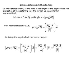 Distance Between a Point and a Plane

If the distance from Q to the plane is the length or the magnitude of the
projection of the vector PQ onto the normal, we can write that
mathematically:

           Distance from Q to the plane = projn PQ


                                                    
Now, recall from section 7.3,                PQ ⋅ n 
                                 projn PQ =     2    ⋅n
                                             n      
                                                    

  So taking the magnitude of this vector, we get:



                                     PQ ⋅ n      PQ ⋅ n
               PQ ⋅ n          
   projn PQ =     2             ⋅n =    2
                                              ⋅n =
               n                      n            n
                               
 