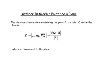 Distance Between a Point and a Plane

The distance from a plane containing the point P to a point Q not in the
plane is


                                     PQ ⋅ n
            D = projn PQ =
                                       n


 where n is a normal to the plane.
 
