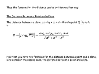 Thus the formula for the distance can be written another way:


The Distance Between a Point and a Plane

The distance between a plane, ax + by + cz + d = 0 and a point Q ( x 0 , y 0 , z 0 )
is


                                ax 0 + by 0 +cz 0 +d
      D = projn PQ =
                                       a 2 + b 2 +c 2




Now that you have two formulas for the distance between a point and a plane,
let’s consider the second case, the distance between a point and a line.
 