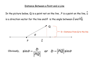 Distance Between a Point and a Line


In the picture below, Q is a point not on the line , P is a point on the line, u

is a direction vector for the line and θ is the angle between u and PQ.


                                         Q

                                                     D = Distance from Q to the line
                           θ
                    P             u


                             D
  Obviously,    sin θ =               or D = PQ sin θ
                            PQ
 