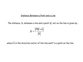 Distance Between a Point and a Line


The distance, D, between a line and a point Q not on the line is given by

                               PQ × u
                        D =
                                  u



where u is the direction vector of the line and P is a point on the line.
 