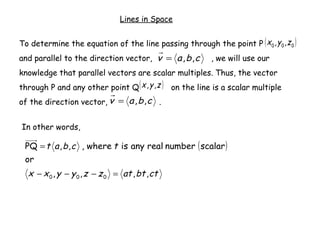 Lines in Space


To determine the equation of the line passing through the point P ( x 0 , y 0 , z 0 )
and parallel to the direction vector, v = a , b , c       , we will use our
knowledge that parallel vectors are scalar multiples. Thus, the vector
through P and any other point Q ( x , y , z ) on the line is a scalar multiple
of the direction vector, v = a , b , c .


In other words,

 PQ = t a , b , c , where t is any real number ( scalar )
 or
  x − x 0 , y − y 0 , z − z 0 = at , bt , ct
 