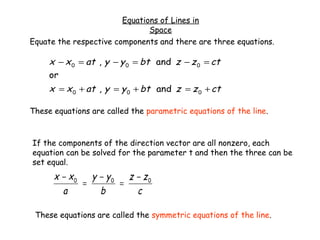Equations of Lines in
                               Space
Equate the respective components and there are three equations.

     x − x 0 = at , y − y 0 = bt and z − z 0 = ct
     or
     x = x 0 + at , y = y 0 + bt and z = z 0 + ct

These equations are called the parametric equations of the line.



If the components of the direction vector are all nonzero, each
equation can be solved for the parameter t and then the three can be
set equal.
      x − x0   y − y0 z − z0
             =       =
        a        b      c

 These equations are called the symmetric equations of the line.
 