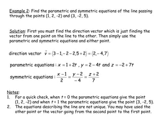 Example 2: Find the parametric and symmetric equations of the line passing
 through the points (1, 2, -2) and (3, -2, 5).


 Solution: First you must find the direction vector which is just finding the
 vector from one point on the line to the other. Then simply use the
 parametric and symmetric equations and either point.


 direction vector v = 3 − 1, − 2 − 2, 5 + 2 = 2, − 4, 7

 parametric equations : x = 1 + 2t , y = 2 − 4t and z = −2 + 7t

                           x −1 y −2 z +2
 symmetric equations :         =    =
                            2    −4    7

Notes:
1. For a quick check, when t = 0 the parametric equations give the point
   (1, 2, -2) and when t = 1 the parametric equations give the point (3, -2, 5).
2. The equations describing the line are not unique. You may have used the
   other point or the vector going from the second point to the first point.
 