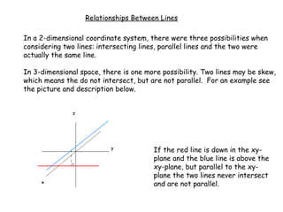 Relationships Between Lines

In a 2-dimensional coordinate system, there were three possibilities when
considering two lines: intersecting lines, parallel lines and the two were
actually the same line.

In 3-dimensional space, there is one more possibility. Two lines may be skew,
which means the do not intersect, but are not parallel. For an example see
the picture and description below.




                                       If the red line is down in the xy-
                                       plane and the blue line is above the
                                       xy-plane, but parallel to the xy-
                                       plane the two lines never intersect
                                       and are not parallel.
 