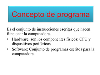 Concepto de programa
Es el conjunto de instrucciones escritas que hacen
funcionar la computadora.
• Hardware: son los componentes físicos: CPU y
dispositivos periféricos
• Software: Conjunto de programas escritos para la
computadora.
 