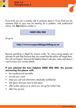Grade 7 | Unit 7.5 | Page 12
Unit 7.5
Transparency 3
If you think you are in trouble, talk to someone about it. If you think you (or
someone close to you) may be heading for a problem, seek professional
advice. The free helpline number is:
0800 006 008
Or go to
http://www.responsiblegambling.co.za
Because gambling is illegal for anyone under 18, many young people are
reluctant to seek help because they are scared that the police will target them.
This will not happen, because the helpline doesn't ask your name and doesn't
want to know your contact details.
If you phoned the free helpline 0800 006 008, the person
answering the phone will:
• be a professional counsellor
• not ask your name
• keep your call and information absolutely confidential
• talk about what you want to talk about
• offer further advice as to where you can go for further help
• offer free services
 