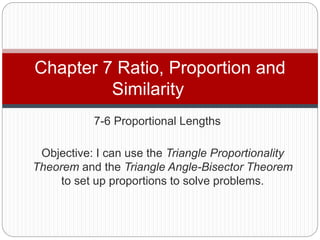 7-6 Proportional Lengths
Chapter 7 Ratio, Proportion and
Similarity
Objective: I can use the Triangle Proportionality
Theorem and the Triangle Angle-Bisector Theorem
to set up proportions to solve problems.
 