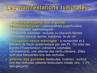 Les manifestations tumoraleLes manifestations tumorale ss
• -- d’une hypertrophie des organesd’une hypertrophie des organes
hématopoïétiqueshématopoïétiques :: adénopathies superficielles,adénopathies superficielles,
hépatomégalie, splénomégalie ;hépatomégalie, splénomégalie ;
- de lésions cutanées : nodules ou placards fermes- de lésions cutanées : nodules ou placards fermes
enchâssés dans le derme, indolores, lie de vinenchâssés dans le derme, indolores, lie de vin
• localisation neuro-méningéelocalisation neuro-méningée  : à rechercher et à : à rechercher et à
prévenir de façon systématique par des PL. On note desprévenir de façon systématique par des PL. On note des
signes d’hypertension crânienne (céphalée,signes d’hypertension crânienne (céphalée,
vomissement), une atteinte des nerfs crâniens...Ellesvomissement), une atteinte des nerfs crâniens...Elles
sont plus fréquentes lors des rechutes.sont plus fréquentes lors des rechutes.
• atteinte des gonadesatteinte des gonades (testicules, ovaires) : surtout(testicules, ovaires) : surtout
lors des rechutes (atteinte testiculaire initiale rare : 1-2%lors des rechutes (atteinte testiculaire initiale rare : 1-2%
des garçons).des garçons).
 