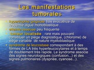 Les manifestationsLes manifestations
tumoraletumoraless
• hypertrophie gingivalehypertrophie gingivale très évocatrice detrès évocatrice de
leucémie aiguë monoblastique .leucémie aiguë monoblastique .
• atteinte osseuseatteinte osseuse peu fréquentepeu fréquente
• tumeur localiséetumeur localisée : rare mais pouvant: rare mais pouvant
constituer un piège diagnostique, (chlorome) deconstituer un piège diagnostique, (chlorome) de
siège variable de nature myéloblastiquesiège variable de nature myéloblastique
• syndrome desyndrome de leucostaseleucostase correspondant à descorrespondant à des
formes de LA très hyperleucocytaires et à tempsformes de LA très hyperleucocytaires et à temps
de doublement très rapide. Le syndrome associede doublement très rapide. Le syndrome associe
des signes neurologiques (confusion...) et desdes signes neurologiques (confusion...) et des
signes pulmonaires (dyspnée, cyanose...).signes pulmonaires (dyspnée, cyanose...).
 