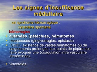 Les signes d’insuffisanceLes signes d’insuffisance
médullairemédullaire
un syndrome hémorragique :un syndrome hémorragique :
caractère spontanécaractère spontané
hémorragieshémorragies
• cutanées (pétéchies, hématomescutanées (pétéchies, hématomes
• muqueuses (gingivorragies, épistaxis)muqueuses (gingivorragies, épistaxis)
• CIVD : existence de vastes hématomes ou deCIVD : existence de vastes hématomes ou de
saignements prolongés aux points de piqûre doitsaignements prolongés aux points de piqûre doit
faire évoquer une (coagulation intra vasculairefaire évoquer une (coagulation intra vasculaire
disséminée).disséminée).
• visceralesviscerales
 