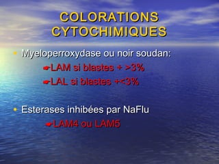 COLORATIONSCOLORATIONS
CYTOCHIMIQUESCYTOCHIMIQUES
• Myeloperroxydase ou noir soudan:Myeloperroxydase ou noir soudan:
LAM si blastes + >3%LAM si blastes + >3%
LAL si blastes +<3%LAL si blastes +<3%
• Esterases inhibées par NaFluEsterases inhibées par NaFlu
LAM4 ou LAM5LAM4 ou LAM5
 