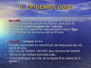 II. EPIDEMIOLOGIEII. EPIDEMIOLOGIE
• les LAM,les LAM, avec une incidence globale de l’ordre de 3 pouravec une incidence globale de l’ordre de 3 pour
100.000 habitants par an en France, sont pour la100.000 habitants par an en France, sont pour la
majorité desmajorité des pathologies de l’adultepathologies de l’adulte ..
leur incidence augmente régulièrement avecleur incidence augmente régulièrement avec l’âgel’âge ..
l’âge médian de survenue est de 65 ansl’âge médian de survenue est de 65 ans
• Les LALLes LAL :: ’enfant ++++’enfant ++++
• Il existe cependant un second pic de fréquence de LALIl existe cependant un second pic de fréquence de LAL
après 60 ans.après 60 ans.
Les LAL de l’enfant =30-35% des cancers de l’enfantLes LAL de l’enfant =30-35% des cancers de l’enfant
• 85%(LA) de l’enfant sont des85%(LA) de l’enfant sont des LALLAL..
• Il faut distinguer les LAL de la lignée B et celles de laIl faut distinguer les LAL de la lignée B et celles de la
lignée T.lignée T.
 