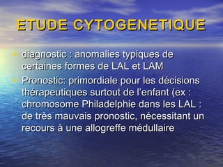 ETUDE CYTOGENETIQUEETUDE CYTOGENETIQUE
• diagnostic : anomalies typiques dediagnostic : anomalies typiques de
certaines formes de LAL et LAMcertaines formes de LAL et LAM
• Pronostic: primordiale pour les décisionsPronostic: primordiale pour les décisions
thérapeutiques surtout de l’enfant (ex :thérapeutiques surtout de l’enfant (ex :
chromosome Philadelphie dans les LAL :chromosome Philadelphie dans les LAL :
de très mauvais pronostic, nécessitant unde très mauvais pronostic, nécessitant un
recours à une allogreffe médullairerecours à une allogreffe médullaire
 