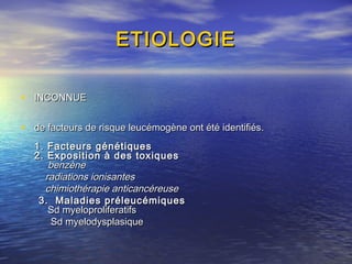 ETIOLOGIEETIOLOGIE
• INCONNUEINCONNUE
• de facteurs de risque leucémogène ont été identifiés.de facteurs de risque leucémogène ont été identifiés.
1. Facteurs génétiques1. Facteurs génétiques
2. Exposition à des toxiques2. Exposition à des toxiques
benzènebenzène
radiations ionisantesradiations ionisantes
chimiothérapie anticancéreusechimiothérapie anticancéreuse
3. Maladies préleucémiques3. Maladies préleucémiques
Sd myeloproliferatifsSd myeloproliferatifs
Sd myelodysplasiqueSd myelodysplasique
 