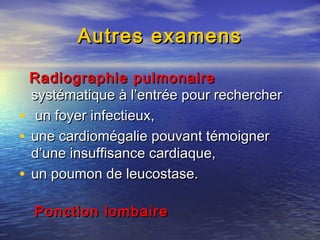 Autres examensAutres examens
Radiographie pulmonaireRadiographie pulmonaire
systématique à l’entrée pour recherchersystématique à l’entrée pour rechercher
• un foyer infectieux,un foyer infectieux,
• une cardiomégalie pouvant témoignerune cardiomégalie pouvant témoigner
d’une insuffisance cardiaque,d’une insuffisance cardiaque,
• un poumon de leucostase.un poumon de leucostase.
Ponction lombairePonction lombaire
 