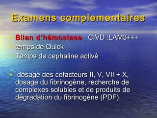 Examens complementairesExamens complementaires
• Bilan d’hémostaseBilan d’hémostase : CIVD :LAM3+++: CIVD :LAM3+++
• temps de Quicktemps de Quick
• Temps de cephaline activéTemps de cephaline activé
• dosage des cofacteurs II, V, VII + X,dosage des cofacteurs II, V, VII + X,
dosage du fibrinogène, recherche dedosage du fibrinogène, recherche de
complexes solubles et de produits decomplexes solubles et de produits de
dégradation du fibrinogène (PDF).dégradation du fibrinogène (PDF).
 